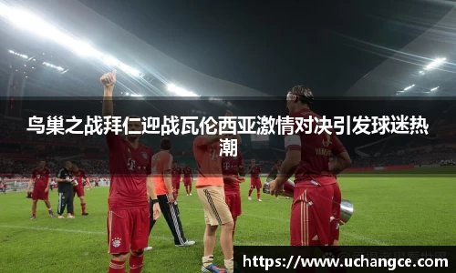 鸟巢之战拜仁迎战瓦伦西亚激情对决引发球迷热潮