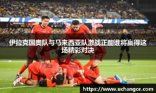 伊拉克国奥队与马来西亚队激战正酣谁将赢得这场精彩对决