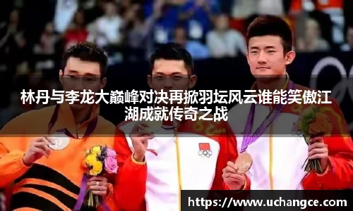 林丹与李龙大巅峰对决再掀羽坛风云谁能笑傲江湖成就传奇之战